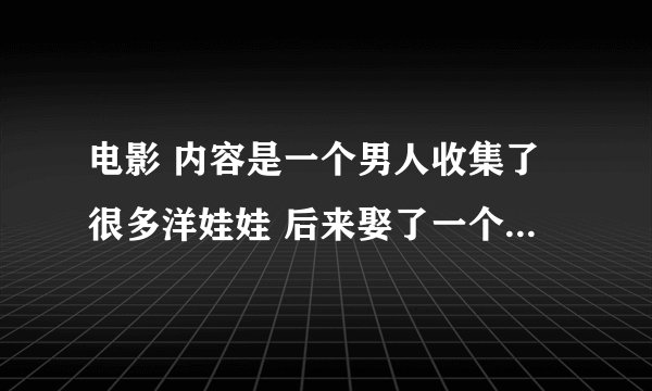 电影 内容是一个男人收集了很多洋娃娃 后来娶了一个女孩子 因为她很美很像娃娃 他们一起玩假扮娃娃的游戏