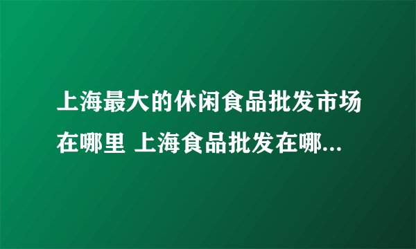 上海最大的休闲食品批发市场在哪里 上海食品批发在哪里进货最便宜呢