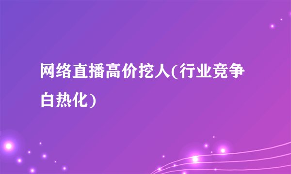 网络直播高价挖人(行业竞争白热化)