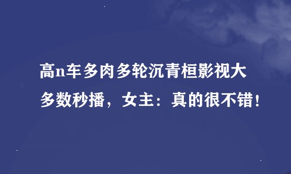 高n车多肉多轮沉青桓影视大多数秒播,女主:真的很不错!