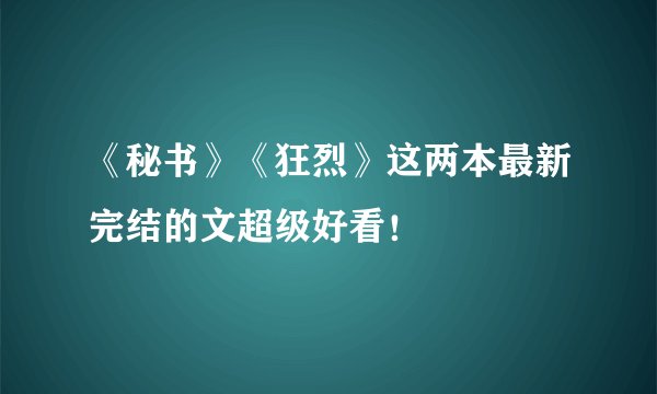 《秘书》《狂烈》这两本最新完结的文超级好看！