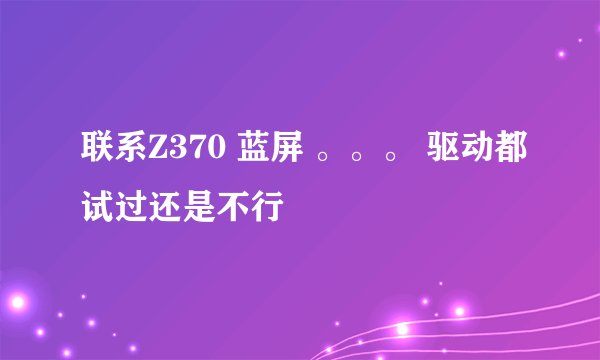 联系Z370 蓝屏 。。。 驱动都试过还是不行