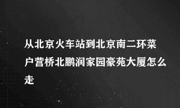 从北京火车站到北京南二环菜户营桥北鹏润家园豪苑大厦怎么走