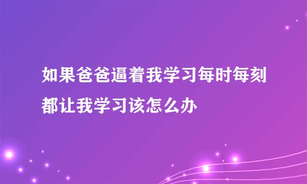 如果爸爸逼着我学习每时每刻都让我学习该怎么办