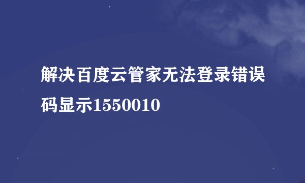 解决百度云管家无法登录错误码显示1550010