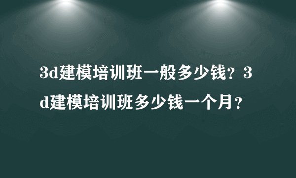 3d建模培训班一般多少钱?3d建模培训班多少钱一个月?