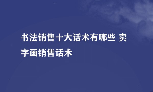 书法销售十大话术有哪些 卖字画销售话术