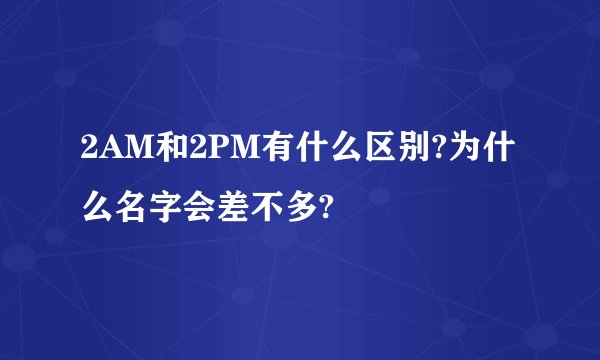 2AM和2PM有什么区别?为什么名字会差不多?