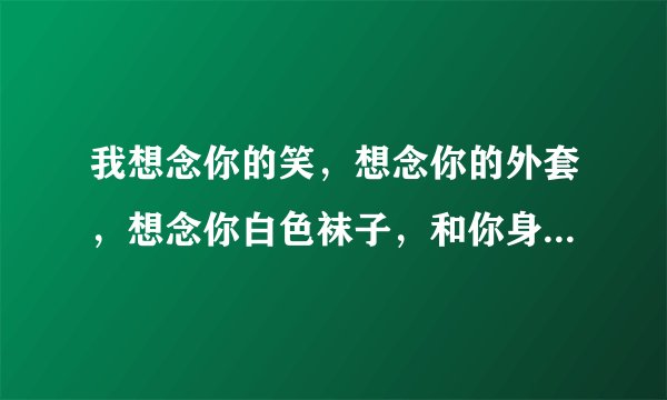 我想念你的笑,想念你的外套,想念你白色袜子,和你身上的味道。。。