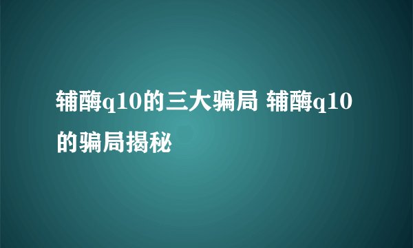 辅酶q10的三大骗局 辅酶q10的骗局揭秘