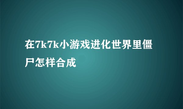 在7k7k小游戏进化世界里僵尸怎样合成