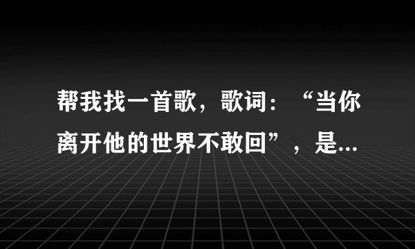 帮我找一首歌,歌词:“当你离开他的世界不敢回”,是哪一首歌的