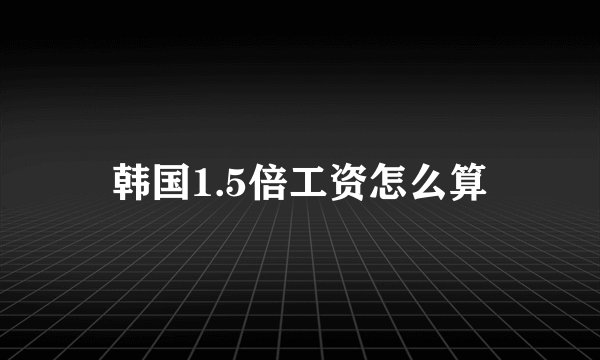 韩国1.5倍工资怎么算