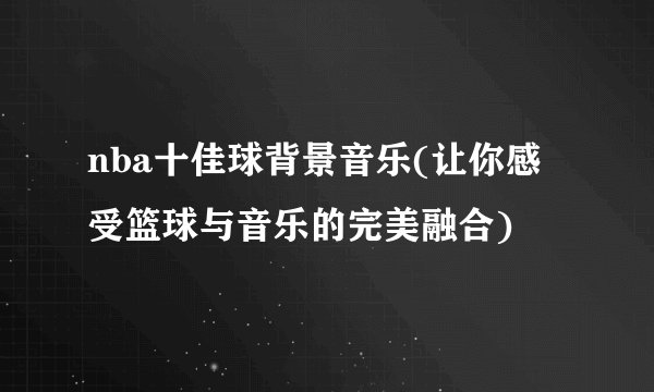 nba十佳球背景音乐(让你感受篮球与音乐的完美融合)