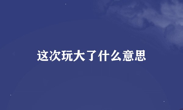 这次玩大了什么意思
