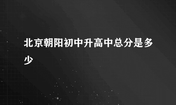 北京朝阳初中升高中总分是多少