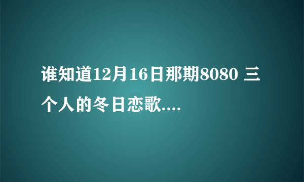 谁知道12月16日那期8080 三个人的冬日恋歌.里面的插曲名字叫什么