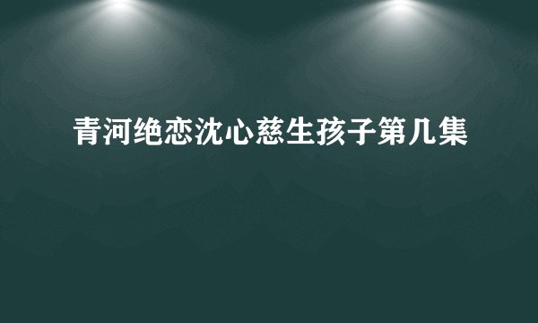 青河绝恋沈心慈生孩子第几集