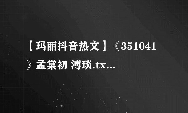 【玛丽抖音热文】《351041》孟棠初 溥琰.txt最新章节/全集txt免费下载