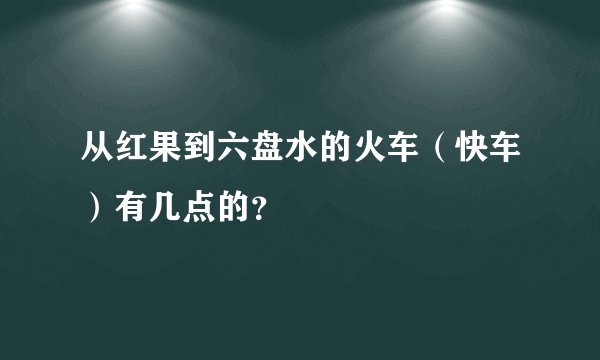 从红果到六盘水的火车（快车）有几点的？