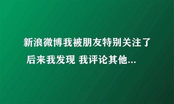 新浪微博我被朋友特别关注了 后来我发现 我评论其他人的微博 我朋友也能看见我评论别人的内容 还有提醒？