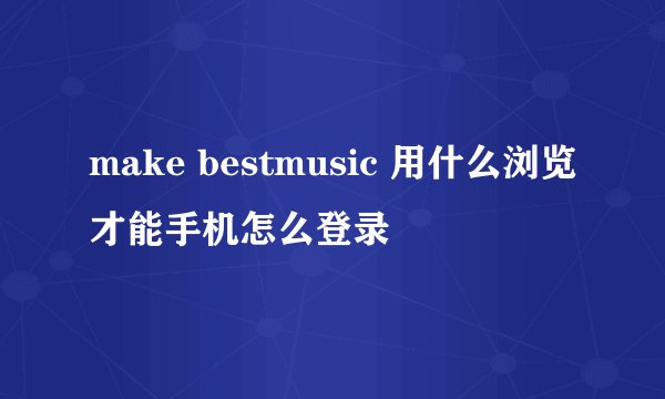 make bestmusic 用什么浏览才能手机怎么登录