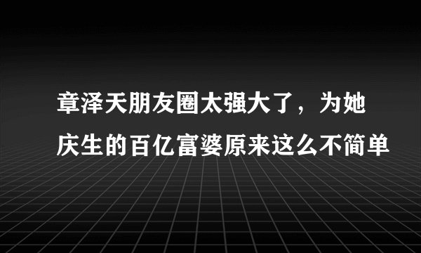 章泽天朋友圈太强大了，为她庆生的百亿富婆原来这么不简单