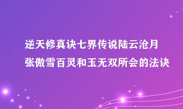 逆天修真诀七界传说陆云沧月张傲雪百灵和玉无双所会的法诀