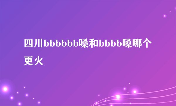 四川bbbbbb嗓和bbbb嗓哪个更火