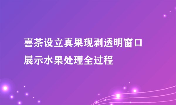 喜茶设立真果现剥透明窗口 展示水果处理全过程