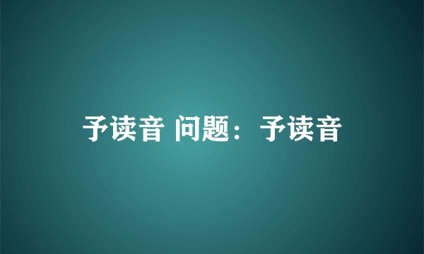 予读音 问题：予读音