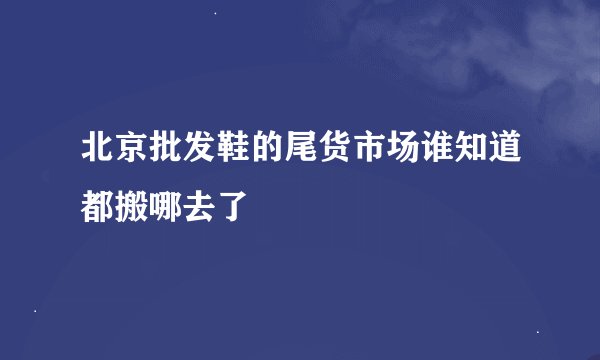 北京批发鞋的尾货市场谁知道都搬哪去了