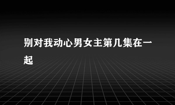 别对我动心男女主第几集在一起