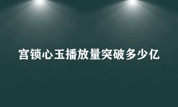 宫锁心玉播放量突破多少亿