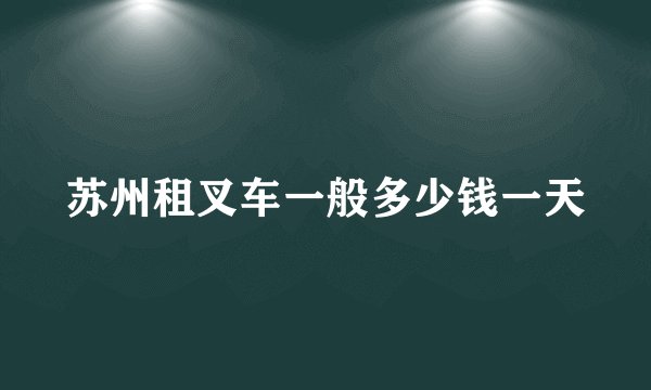 苏州租叉车一般多少钱一天