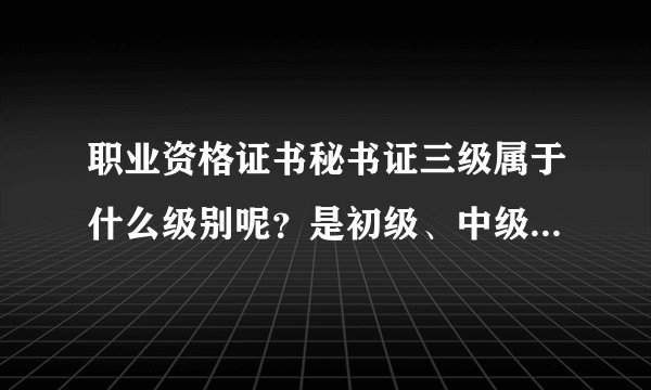 职业资格证书秘书证三级属于什么级别呢？是初级、中级、还是高级呢