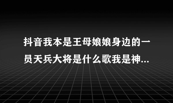 抖音我本是王母娘娘身边的一员天兵大将是什么歌我是神仙歌词介绍