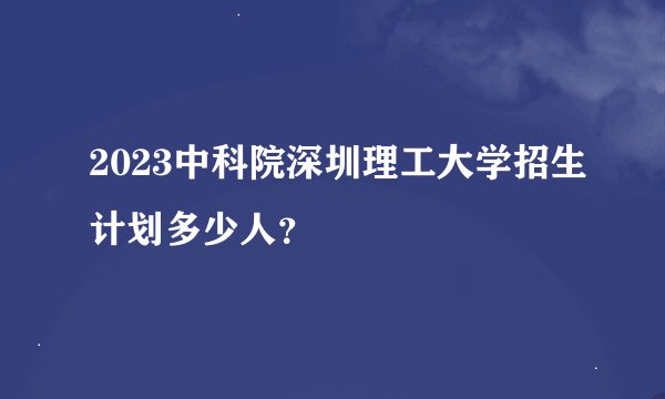 2023中科院深圳理工大学招生计划多少人？