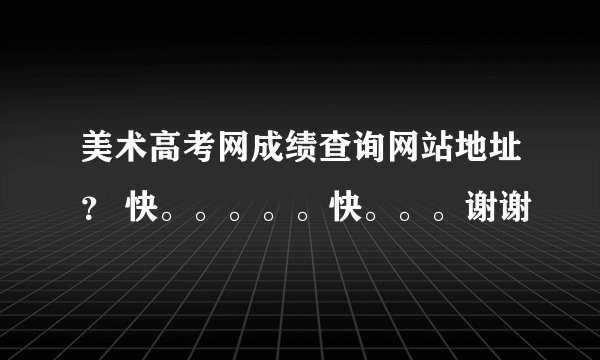 美术高考网成绩查询网站地址? 快。。。。。快。。。谢谢
