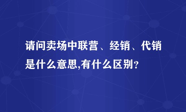 请问卖场中联营、经销、代销是什么意思,有什么区别?