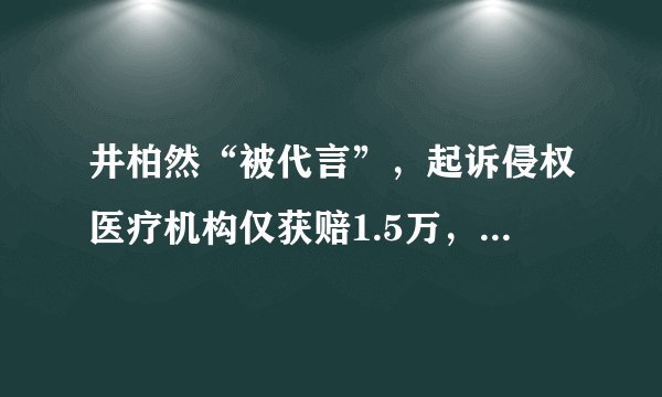 井柏然“被代言”,起诉侵权医疗机构仅获赔1.5万,原因何在?