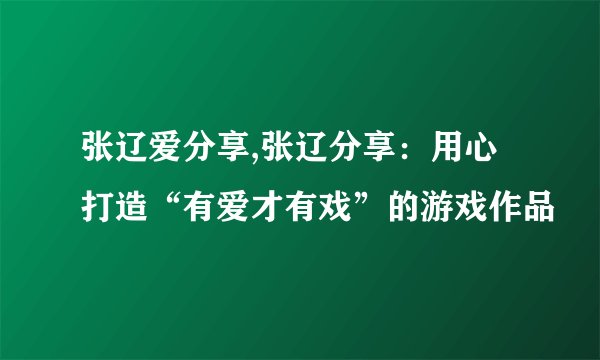 张辽爱分享,张辽分享：用心打造“有爱才有戏”的游戏作品