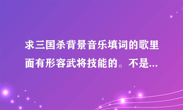 求三国杀背景音乐填词的歌里面有形容武将技能的。不是周铁男或汪苏泷的