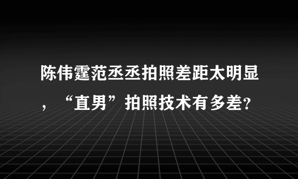 陈伟霆范丞丞拍照差距太明显，“直男”拍照技术有多差？