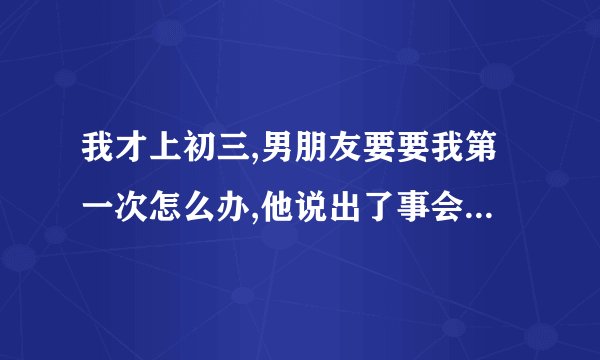 我才上初三,男朋友要要我第一次怎么办,他说出了事会负责,该怎么拒绝他