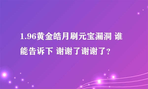 1.96黄金皓月刷元宝漏洞 谁能告诉下 谢谢了谢谢了?