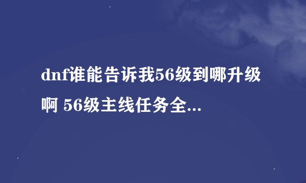 dnf谁能告诉我56级到哪升级啊 56级主线任务全做完了 才给百分之25把 剩下的到哪升
