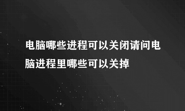 电脑哪些进程可以关闭请问电脑进程里哪些可以关掉