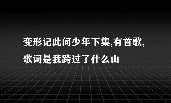 变形记此间少年下集,有首歌,歌词是我跨过了什么山