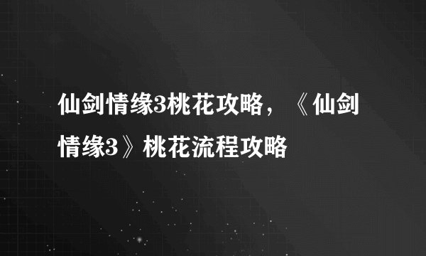 仙剑情缘3桃花攻略，《仙剑情缘3》桃花流程攻略